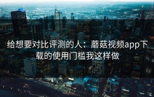 给想要对比评测的人：蘑菇视频app下载的使用门槛我这样做