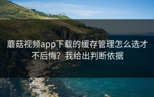 蘑菇视频app下载的缓存管理怎么选才不后悔？我给出判断依据