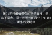 新91视频最值得夸的不是演技，是：这不是爽，是一种迟到的释怀｜91网1那条线更明显