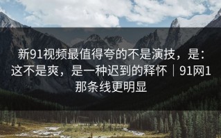新91视频最值得夸的不是演技，是：这不是爽，是一种迟到的释怀｜91网1那条线更明显