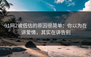 91网2被低估的原因很简单：你以为在讲爱情，其实在讲告别