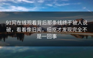 91网在线观看背后那条线终于被人说破，看着像旧闻，细抠才发现完全不是一回事