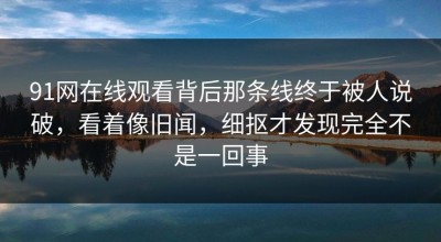91网在线观看背后那条线终于被人说破，看着像旧闻，细抠才发现完全不是一回事
