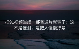 把91视频当成一部普通片就输了：这不是催泪，是把人慢慢拧紧