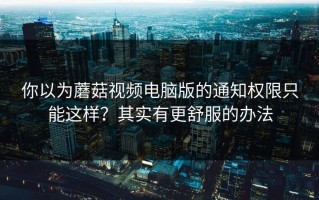 你以为蘑菇视频电脑版的通知权限只能这样？其实有更舒服的办法