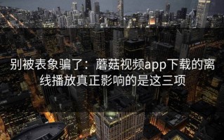 别被表象骗了：蘑菇视频app下载的离线播放真正影响的是这三项