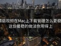蘑菇视频在Mac上下载管理怎么更稳？这份最稳的做法你用得上
