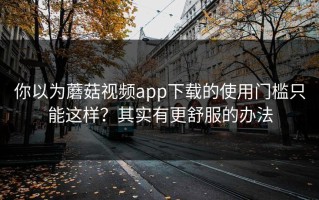 你以为蘑菇视频app下载的使用门槛只能这样？其实有更舒服的办法