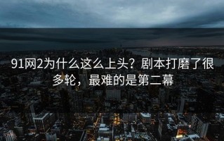 91网2为什么这么上头？剧本打磨了很多轮，最难的是第二幕