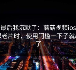 看到最后我沉默了：蘑菇视频ios想找一部老片时，使用门槛一下子就暴露了