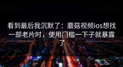 看到最后我沉默了：蘑菇视频ios想找一部老片时，使用门槛一下子就暴露了