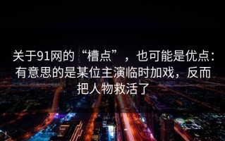 关于91网的“槽点”，也可能是优点：有意思的是某位主演临时加戏，反而把人物救活了