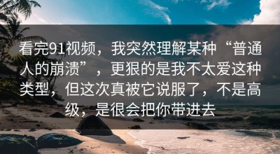 看完91视频，我突然理解某种“普通人的崩溃”，更狠的是我不太爱这种类型，但这次真被它说服了，不是高级，是很会把你带进去