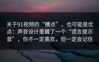 关于91视频的“槽点”，也可能是优点：声音设计里藏了一个“谎言提示音”，你不一定喜欢，但一定会记住