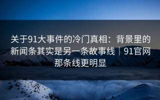 关于91大事件的冷门真相：背景里的新闻条其实是另一条故事线｜91官网那条线更明显