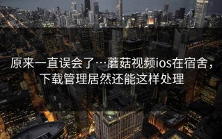 原来一直误会了…蘑菇视频ios在宿舍，下载管理居然还能这样处理