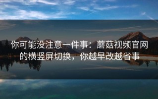 你可能没注意一件事：蘑菇视频官网的横竖屏切换，你越早改越省事