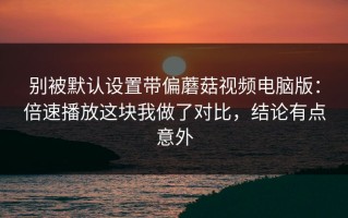 别被默认设置带偏蘑菇视频电脑版：倍速播放这块我做了对比，结论有点意外