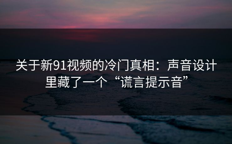 关于新91视频的冷门真相：声音设计里藏了一个“谎言提示音”-第1张图片-蘑菇视频官网 - 高清短视频免费观看下载