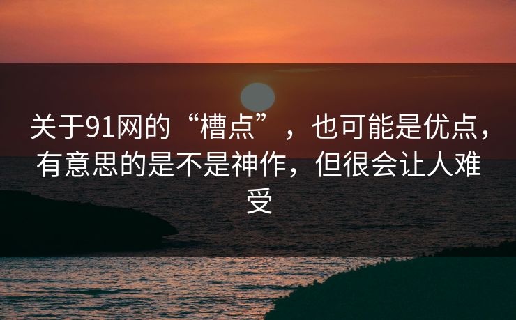 关于91网的“槽点”，也可能是优点，有意思的是不是神作，但很会让人难受