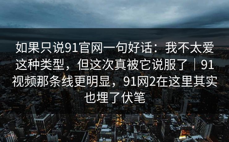 如果只说91官网一句好话：我不太爱这种类型，但这次真被它说服了｜91视频那条线更明显，91网2在这里其实也埋了伏笔-第1张图片-蘑菇视频官网 - 高清短视频免费观看下载