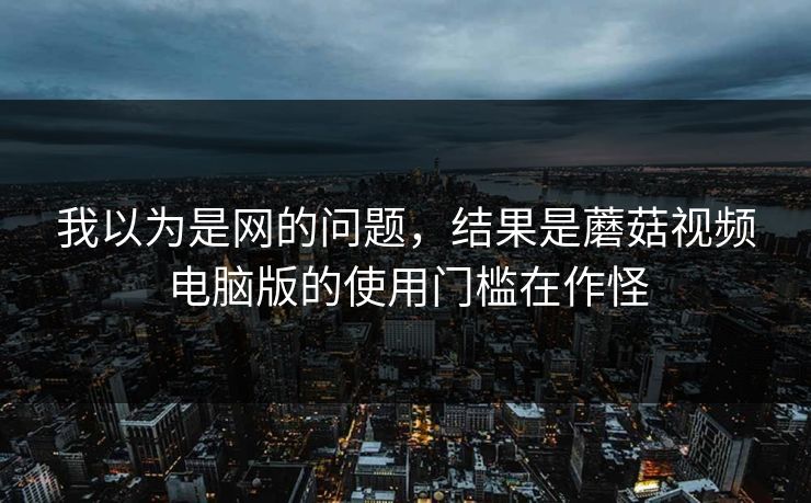 我以为是网的问题，结果是蘑菇视频电脑版的使用门槛在作怪-第1张图片-蘑菇视频官网 - 高清短视频免费观看下载