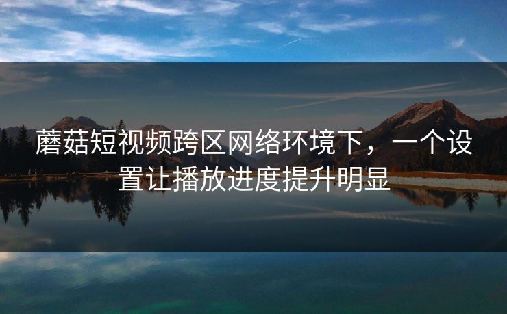 蘑菇短视频跨区网络环境下，一个设置让播放进度提升明显-第1张图片-蘑菇视频官网 - 高清短视频免费观看下载