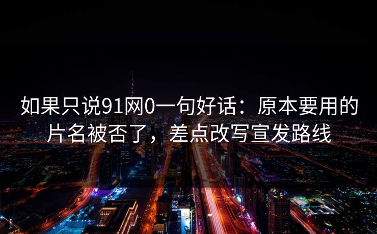 如果只说91网0一句好话：原本要用的片名被否了，差点改写宣发路线-第1张图片-蘑菇视频官网 - 高清短视频免费观看下载