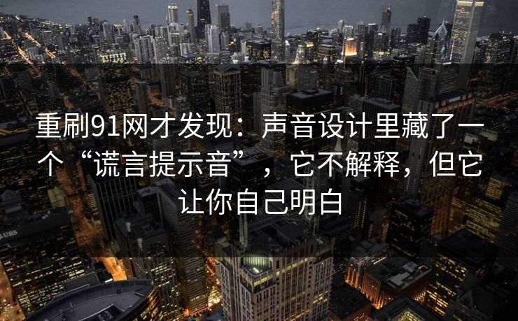 重刷91网才发现：声音设计里藏了一个“谎言提示音”，它不解释，但它让你自己明白-第1张图片-蘑菇视频官网 - 高清短视频免费观看下载
