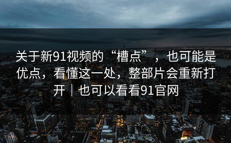 关于新91视频的“槽点”，也可能是优点，看懂这一处，整部片会重新打开｜也可以看看91官网-第1张图片-蘑菇视频官网 - 高清短视频免费观看下载
