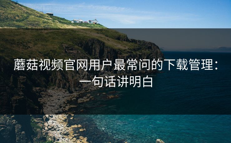 蘑菇视频官网用户最常问的下载管理：一句话讲明白