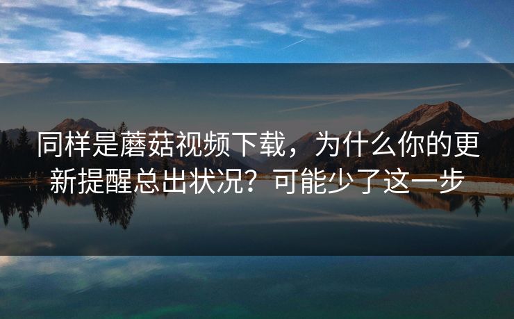 同样是蘑菇视频下载，为什么你的更新提醒总出状况？可能少了这一步