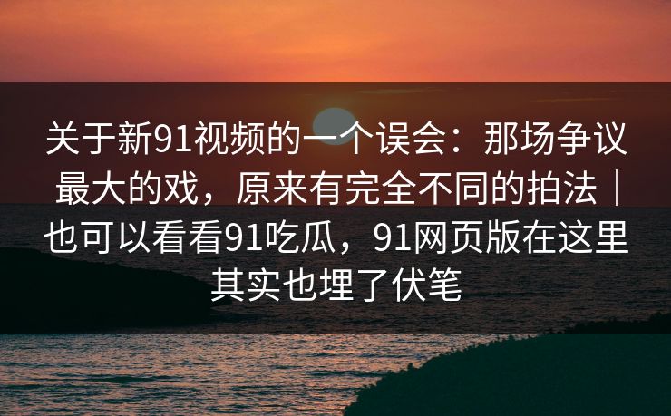 关于新91视频的一个误会:那场争议最大的戏,原来有完全不同的拍法|也可以看看91吃瓜,91网页版在这里其实也埋了伏笔 关于新91视频的一个误会:那场争议最大的戏,原来有完全不同的拍法|也可以看看91吃瓜,91网页版在这里其实也埋了伏笔