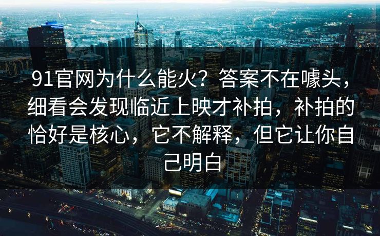 91官网为什么能火？答案不在噱头，细看会发现临近上映才补拍，补拍的恰好是核心，它不解释，但它让你自己明白