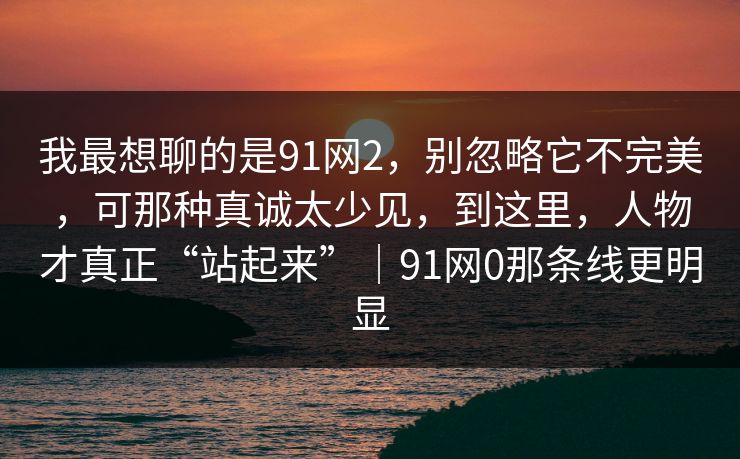 我最想聊的是91网2,别忽略它不完美,可那种真诚太少见,到这里,人物才真正“站起来”|91网0那条线更明显 我最想聊的是91网2,别忽略它不完美,可那种真诚太少见,到这里,人物才真正“站起来”|91网0那条线更明显