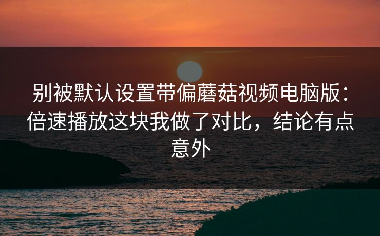 别被默认设置带偏蘑菇视频电脑版：倍速播放这块我做了对比，结论有点意外-第1张图片-蘑菇视频官网 - 高清短视频免费观看下载