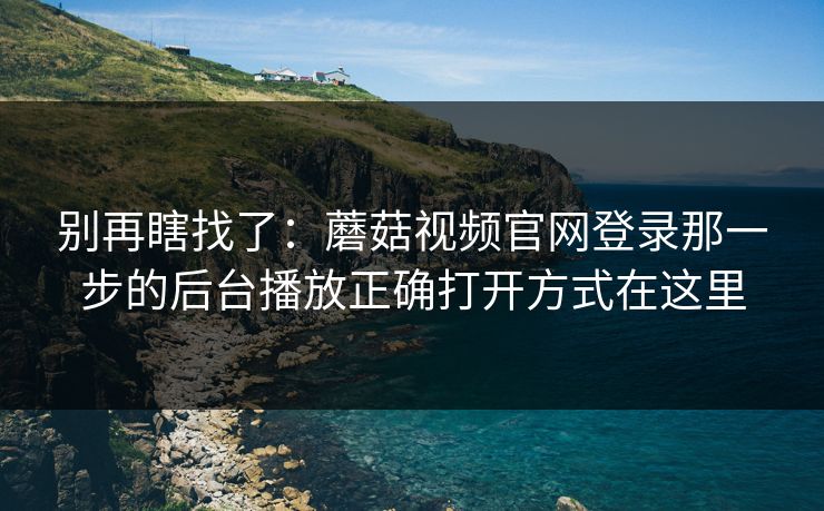 别再瞎找了：蘑菇视频官网登录那一步的后台播放正确打开方式在这里