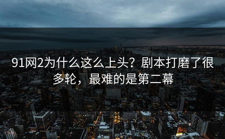 91网2为什么这么上头？剧本打磨了很多轮，最难的是第二幕