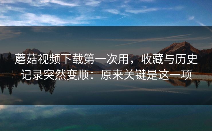 蘑菇视频下载第一次用,收藏与历史记录突然变顺:原来关键是这一项 蘑菇视频下载第一次用,收藏与历史记录突然变顺:原来关键是这一项