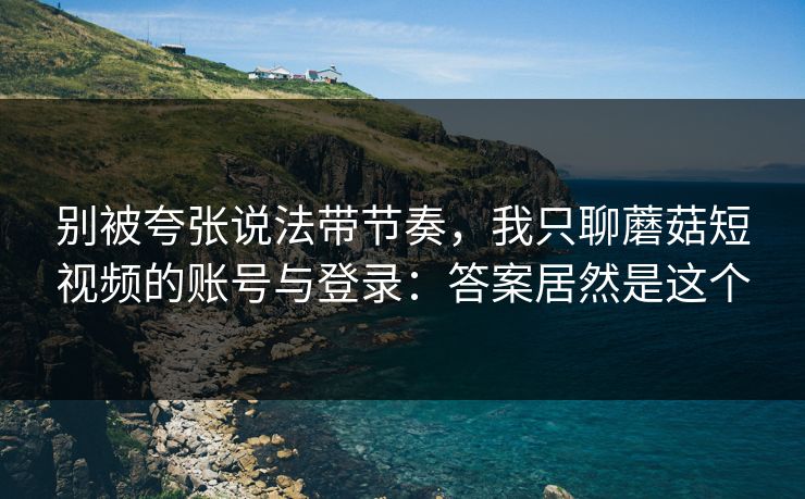 别被夸张说法带节奏，我只聊蘑菇短视频的账号与登录：答案居然是这个