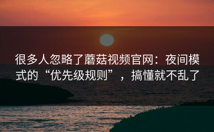 很多人忽略了蘑菇视频官网：夜间模式的“优先级规则”，搞懂就不乱了