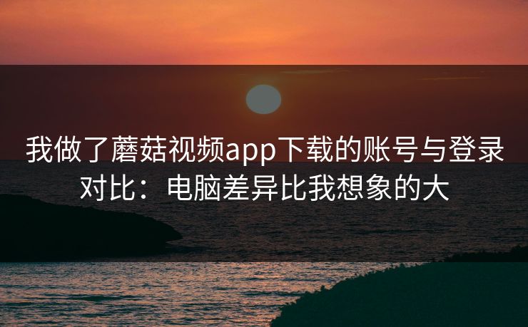 我做了蘑菇视频app下载的账号与登录对比：电脑差异比我想象的大