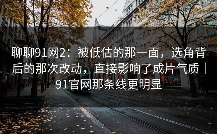 聊聊91网2：被低估的那一面，选角背后的那次改动，直接影响了成片气质｜91官网那条线更明显