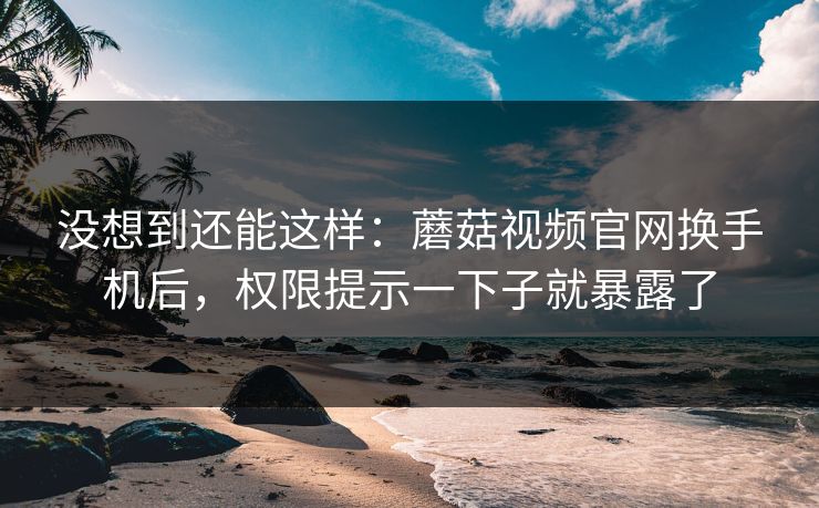 没想到还能这样:蘑菇视频官网换手机后,权限提示一下子就暴露了 没想到还能这样:蘑菇视频官网换手机后,权限提示一下子就暴露了