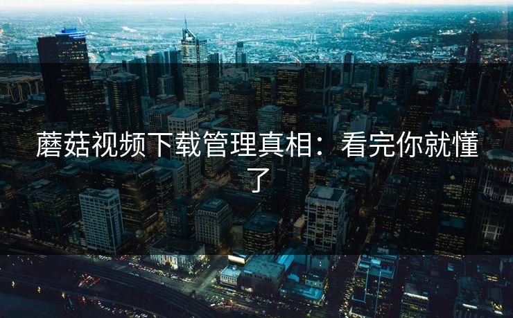 蘑菇视频下载管理真相：看完你就懂了