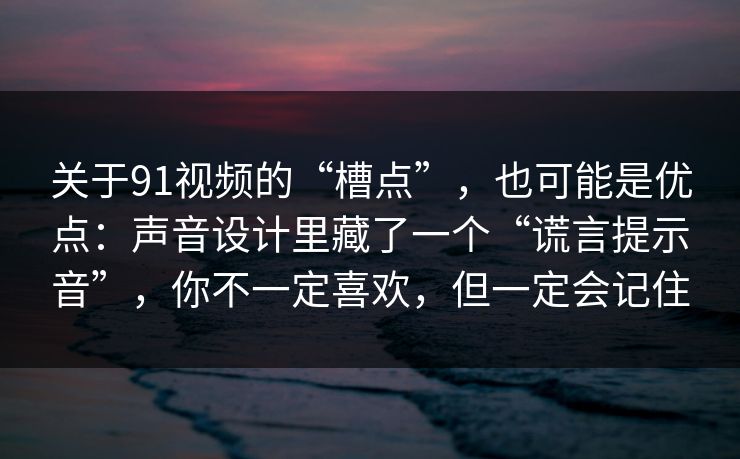 关于91视频的“槽点”,也可能是优点:声音设计里藏了一个“谎言提示音”,你不一定喜欢,但一定会记住 关于91视频的“槽点”,也可能是优点:声音设计里藏了一个“谎言提示音”,你不一定喜欢,但一定会记住