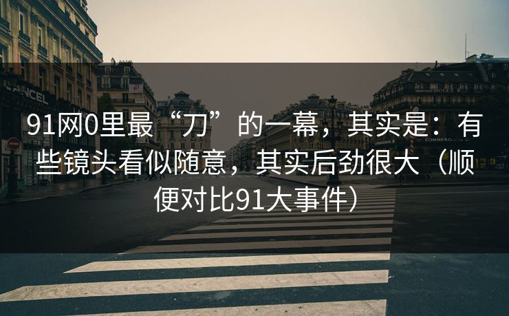 91网0里最“刀”的一幕，其实是：有些镜头看似随意，其实后劲很大（顺便对比91大事件）