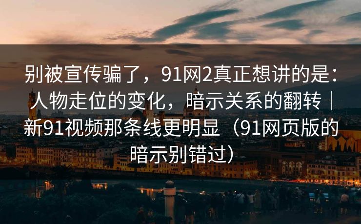 别被宣传骗了,91网2真正想讲的是:人物走位的变化,暗示关系的翻转|新91视频那条线更明显(91网页版的暗示别错过) 别被宣传骗了,91网2真正想讲的是:人物走位的变化,暗示关系的翻转|新91视频那条线更明显(91网页版的暗示别错过)
