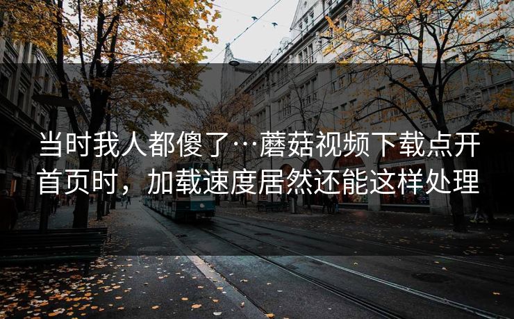 当时我人都傻了…蘑菇视频下载点开首页时，加载速度居然还能这样处理