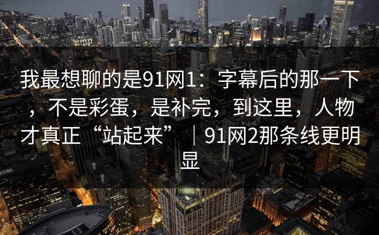 我最想聊的是91网1:字幕后的那一下,不是彩蛋,是补完,到这里,人物才真正“站起来”|91网2那条线更明显 我最想聊的是91网1:字幕后的那一下,不是彩蛋,是补完,到这里,人物才真正“站起来”|91网2那条线更明显